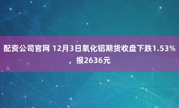 配资公司官网 12月3日氧化铝期货收盘下跌1.53%，报2636元