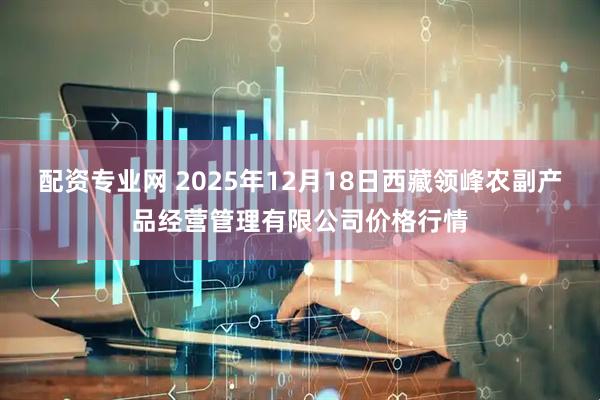 配资专业网 2025年12月18日西藏领峰农副产品经营管理有限公司价格行情