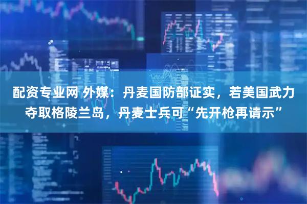 配资专业网 外媒：丹麦国防部证实，若美国武力夺取格陵兰岛，丹麦士兵可“先开枪再请示”