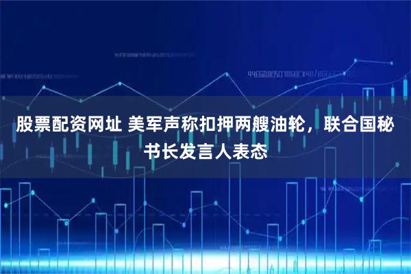 股票配资网址 美军声称扣押两艘油轮，联合国秘书长发言人表态