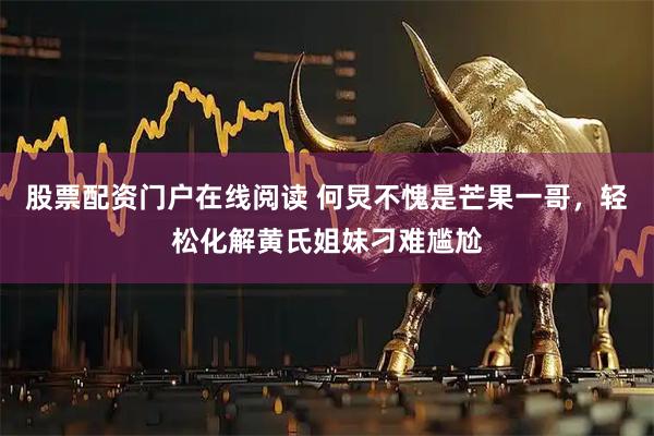 股票配资门户在线阅读 何炅不愧是芒果一哥，轻松化解黄氏姐妹刁难尴尬