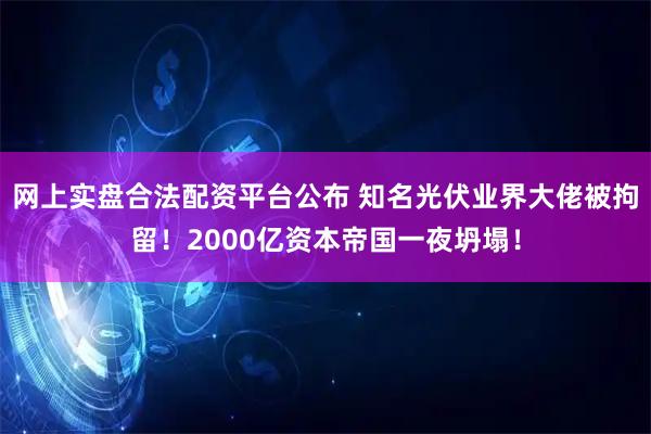 网上实盘合法配资平台公布 知名光伏业界大佬被拘留！2000亿资本帝国一夜坍塌！