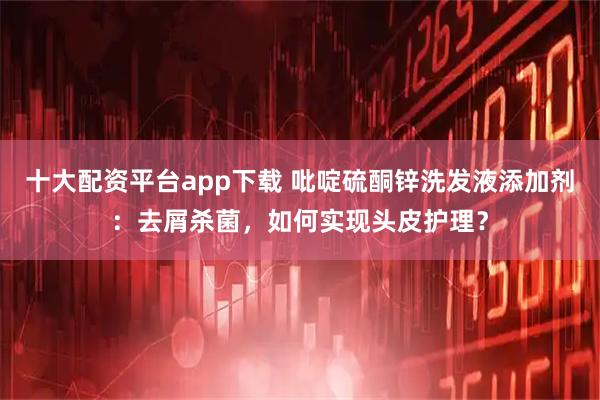 十大配资平台app下载 吡啶硫酮锌洗发液添加剂：去屑杀菌，如何实现头皮护理？