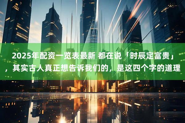 2025年配资一览表最新 都在说「时辰定富贵」，其实古人真正想告诉我们的，是这四个字的道理