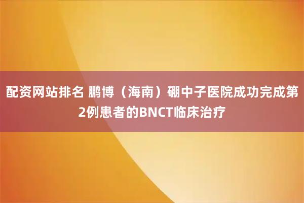 配资网站排名 鹏博（海南）硼中子医院成功完成第2例患者的BNCT临床治疗