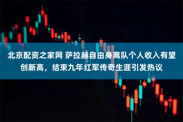 北京配资之家网 萨拉赫自由身离队个人收入有望创新高，结束九年红军传奇生涯引发热议