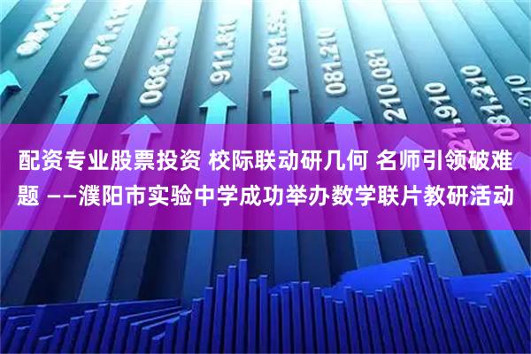 配资专业股票投资 校际联动研几何 名师引领破难题 ——濮阳市实验中学成功举办数学联片教研活动