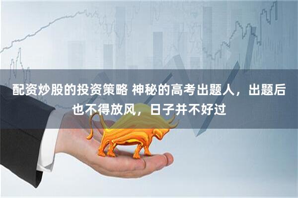 配资炒股的投资策略 神秘的高考出题人，出题后也不得放风，日子并不好过
