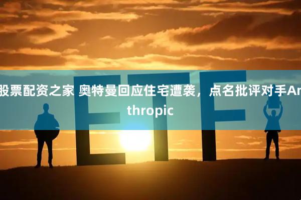 股票配资之家 奥特曼回应住宅遭袭，点名批评对手Anthropic