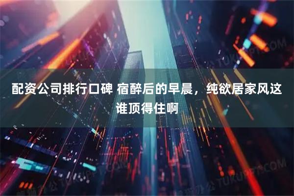 配资公司排行口碑 宿醉后的早晨，纯欲居家风这谁顶得住啊