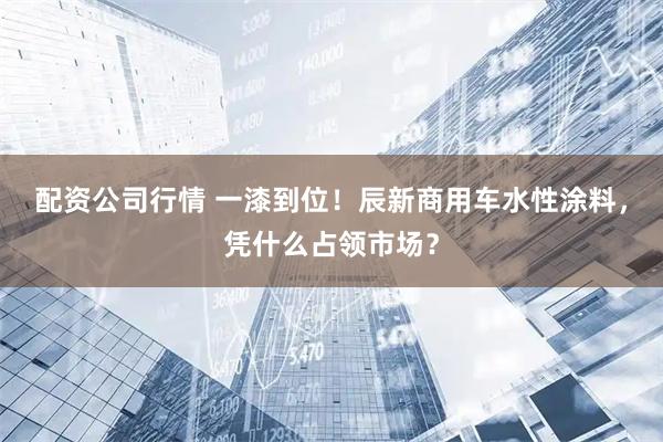 配资公司行情 一漆到位！辰新商用车水性涂料，凭什么占领市场？