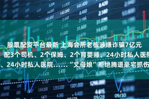 股票配资平台最新 上海会所老板涉嫌诈骗7亿元潜逃！住市中心豪宅，配3个司机、2个保姆、2个育婴师、24小时私人医院……“丈母娘”拒绝腾退豪宅抓伤法警被拘