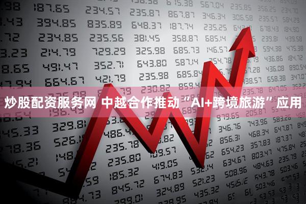 炒股配资服务网 中越合作推动“AI+跨境旅游”应用