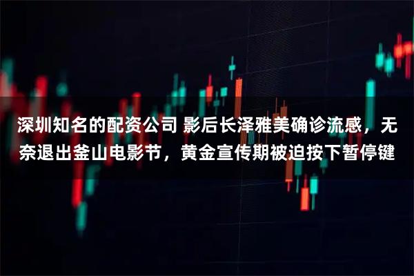 深圳知名的配资公司 影后长泽雅美确诊流感，无奈退出釜山电影节，黄金宣传期被迫按下暂停键